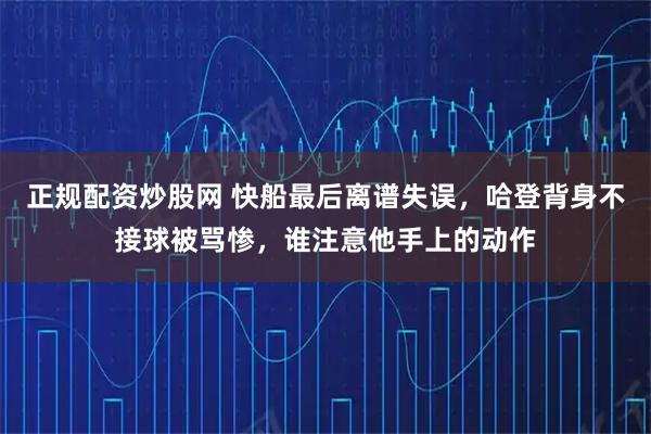正规配资炒股网 快船最后离谱失误，哈登背身不接球被骂惨，谁注意他手上的动作