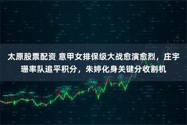 太原股票配资 意甲女排保级大战愈演愈烈，庄宇珊率队追平积分，朱婷化身关键分收割机