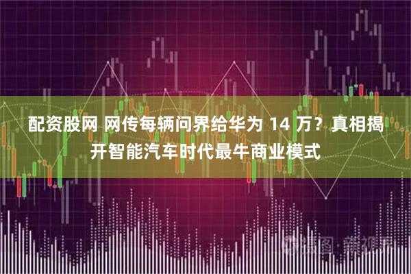 配资股网 网传每辆问界给华为 14 万？真相揭开智能汽车时代最牛商业模式