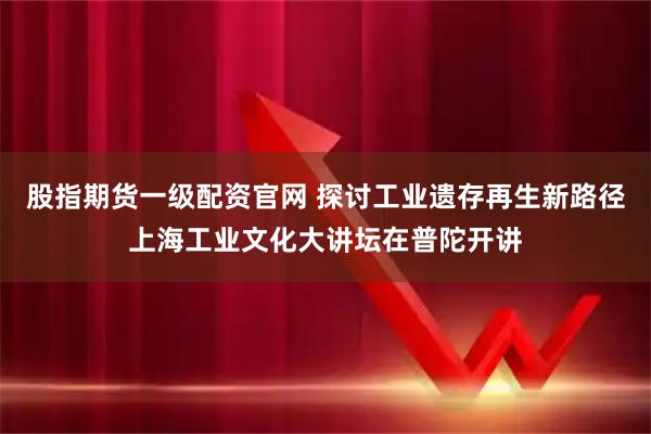 股指期货一级配资官网 探讨工业遗存再生新路径上海工业文化大讲坛在普陀开讲