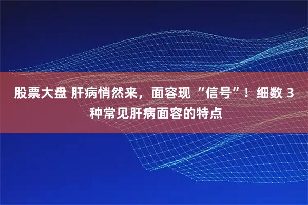 股票大盘 肝病悄然来，面容现 “信号”！细数 3 种常见肝病面容的特点