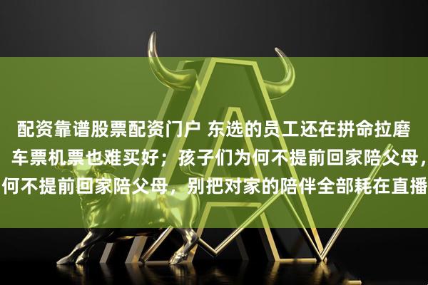 配资靠谱股票配资门户 东选的员工还在拼命拉磨，春节将至快递却停运，车票机票也难买好；孩子们为何不提前回家陪父母，别把对家的陪伴全部耗在直播间里