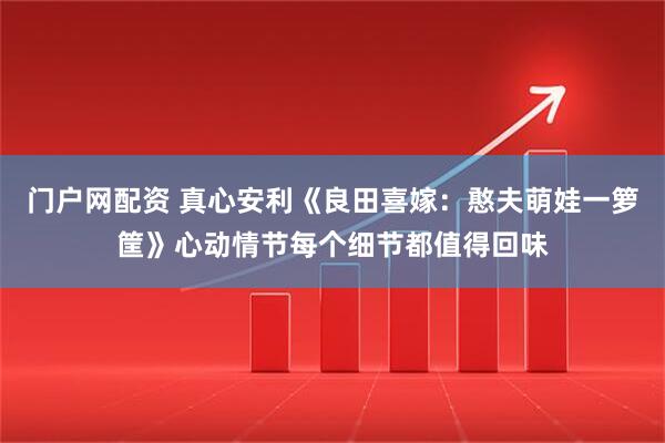 门户网配资 真心安利《良田喜嫁：憨夫萌娃一箩筐》心动情节每个细节都值得回味
