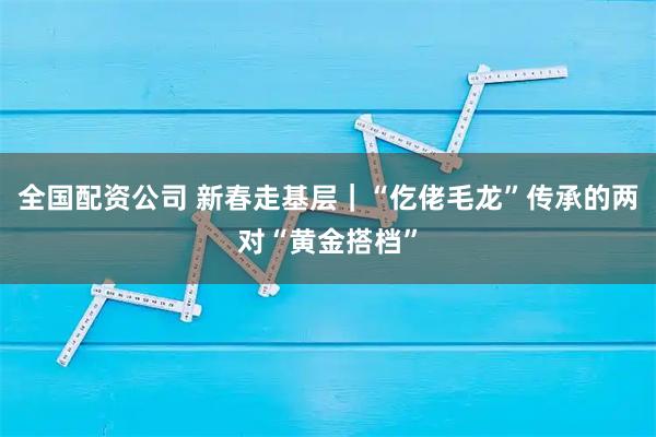 全国配资公司 新春走基层｜“仡佬毛龙”传承的两对“黄金搭档”