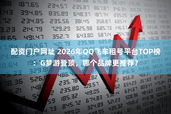配资门户网址 2026年QQ飞车租号平台TOP榜：G梦游登顶，哪个品牌更推荐？