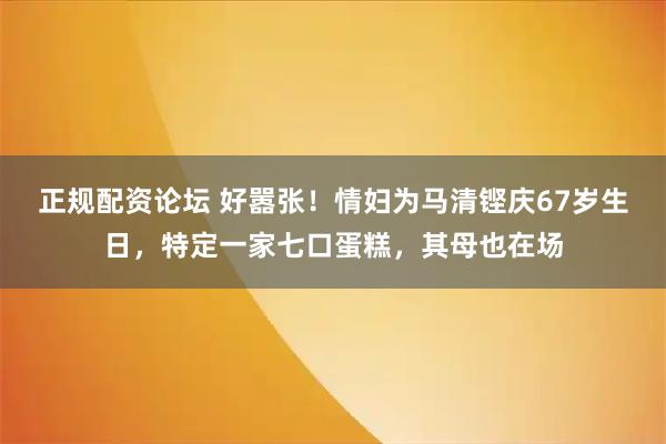 正规配资论坛 好嚣张！情妇为马清铿庆67岁生日，特定一家七口蛋糕，其母也在场