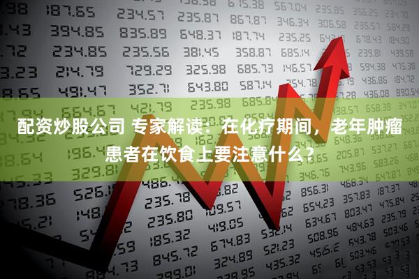 配资炒股公司 专家解读：在化疗期间，老年肿瘤患者在饮食上要注意什么？