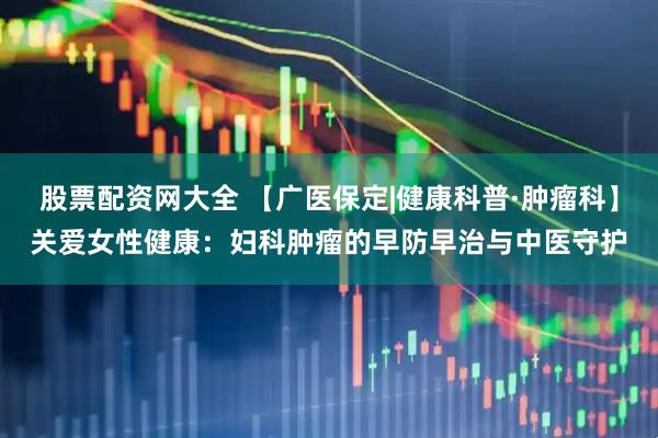 股票配资网大全 【广医保定|健康科普·肿瘤科】关爱女性健康：妇科肿瘤的早防早治与中医守护