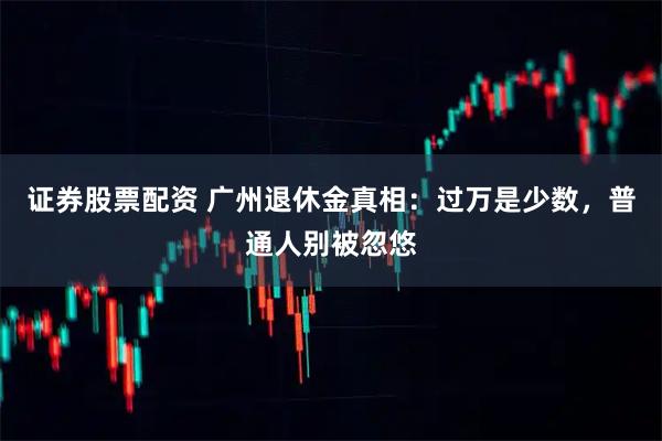 证券股票配资 广州退休金真相：过万是少数，普通人别被忽悠