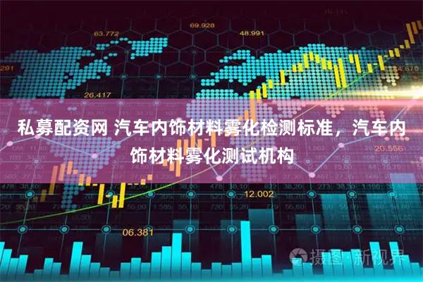 私募配资网 汽车内饰材料雾化检测标准，汽车内饰材料雾化测试机构