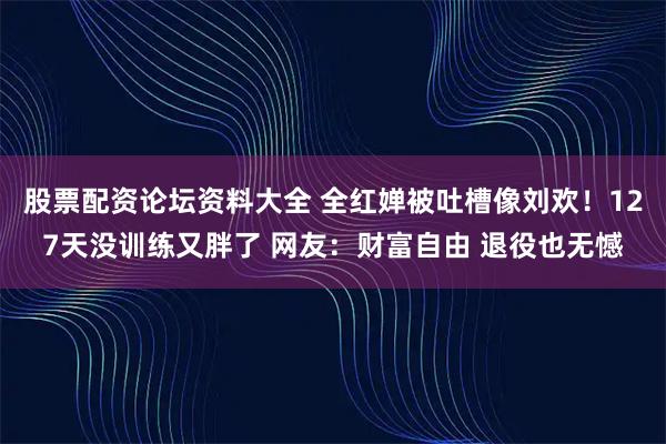 股票配资论坛资料大全 全红婵被吐槽像刘欢！127天没训练又胖了 网友：财富自由 退役也无憾