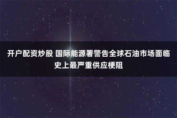 开户配资炒股 国际能源署警告全球石油市场面临史上最严重供应梗阻