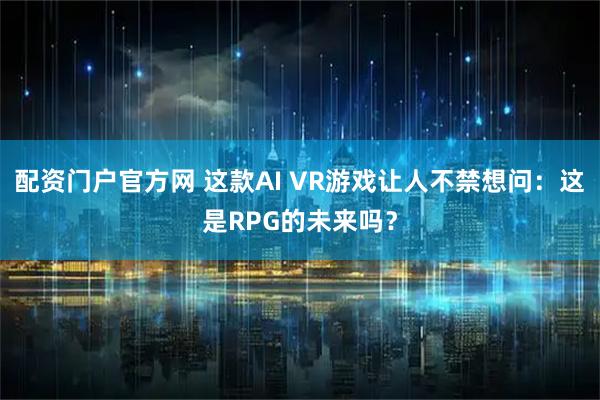 配资门户官方网 这款AI VR游戏让人不禁想问：这是RPG的未来吗？