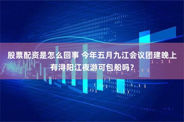 股票配资是怎么回事 今年五月九江会议团建晚上有浔阳江夜游可包船吗？