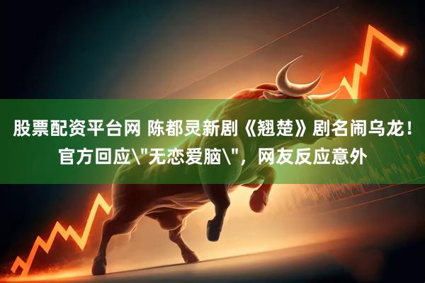 股票配资平台网 陈都灵新剧《翘楚》剧名闹乌龙！官方回应＂无恋爱脑＂，网友反应意外
