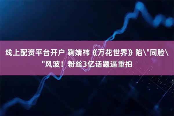 线上配资平台开户 鞠婧祎《万花世界》陷＂同脸＂风波！粉丝3亿话题逼重拍